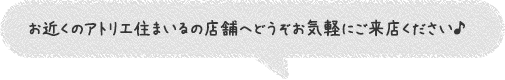 お近くのアトリエ住まいるの店舗へどうぞお気軽にご来店ください♪