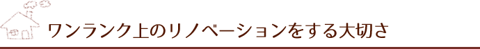 ワンランク上のリノベーションをする大切さ