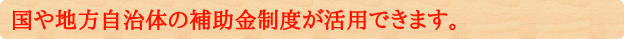 国や地方自治体の補助金制度が活用できます。