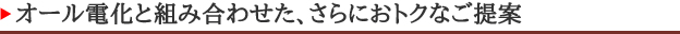 オール電化と組み合わせた、さらにおトクなご提案