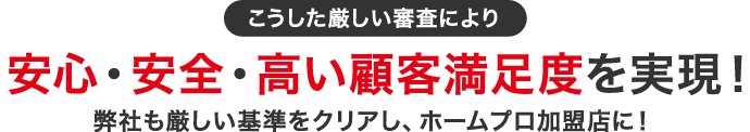 こうした厳しい審査により安心・安全・高い顧客満足度を実現！弊社も厳しい基準をクリアし、ホームプロ加盟店に！